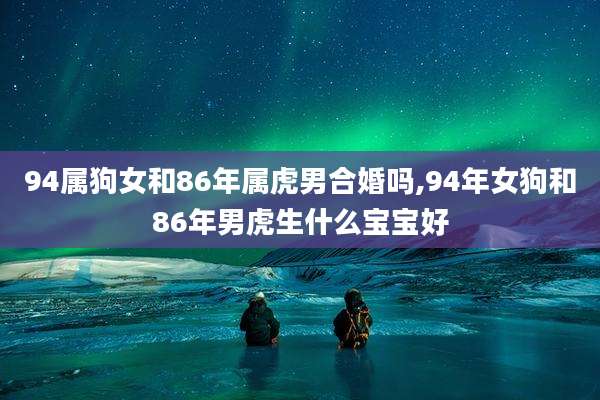 94属狗女和86年属虎男合婚吗,94年女狗和86年男虎生什么宝宝好