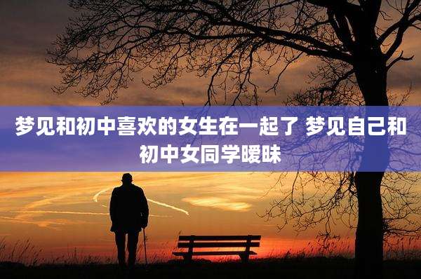 梦见和初中喜欢的女生在一起了 梦见自己和初中女同学暧昧