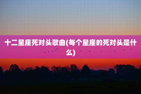 十二星座死对头歌曲(每个星座的死对头是什么)