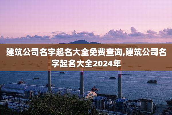 建筑公司名字起名大全免费查询,建筑公司名字起名大全2024年