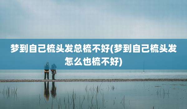 梦到自己梳头发总梳不好(梦到自己梳头发怎么也梳不好)