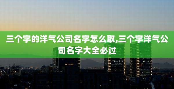 三个字的洋气公司名字怎么取,三个字洋气公司名字大全必过
