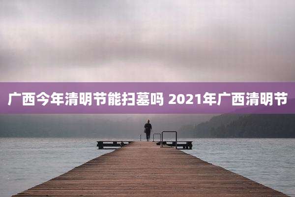 广西今年清明节能扫墓吗 2021年广西清明节