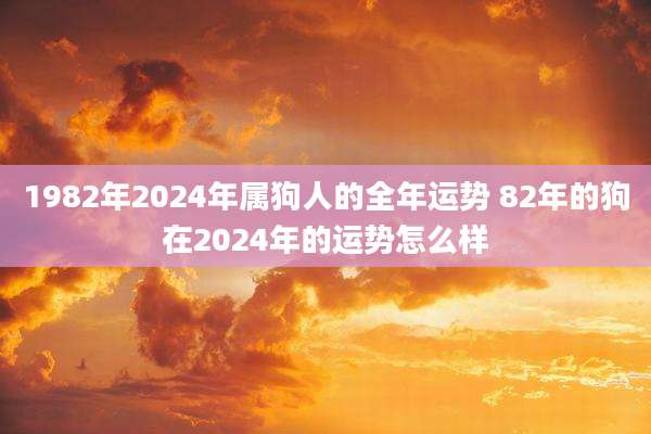 1982年2024年属狗人的全年运势 82年的狗在2024年的运势怎么样