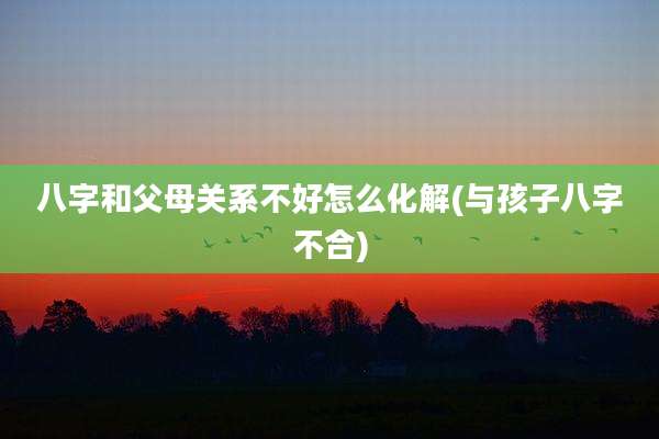 八字和父母关系不好怎么化解(与孩子八字不合)