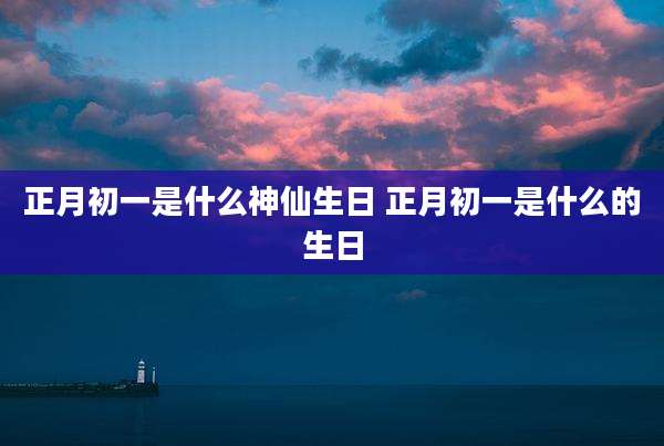 正月初一是什么神仙生日 正月初一是什么的生日