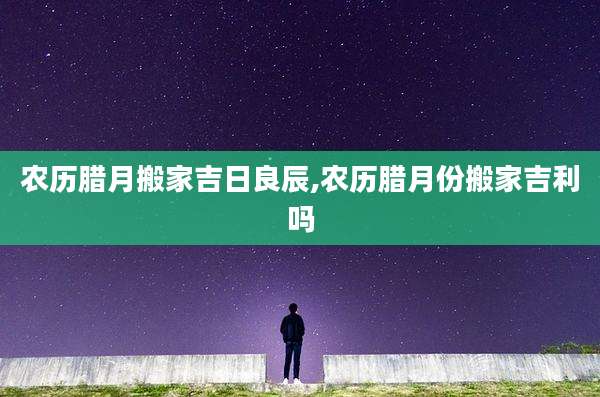 农历腊月搬家吉日良辰,农历腊月份搬家吉利吗