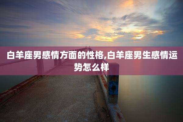 白羊座男感情方面的性格,白羊座男生感情运势怎么样