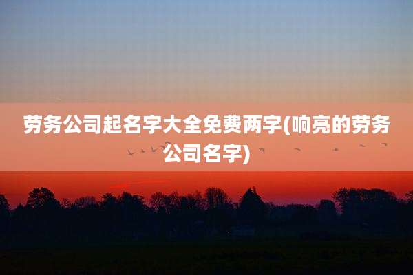 劳务公司起名字大全免费两字(响亮的劳务公司名字)