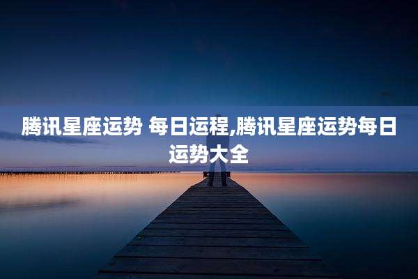 腾讯星座运势 每日运程,腾讯星座运势每日运势大全