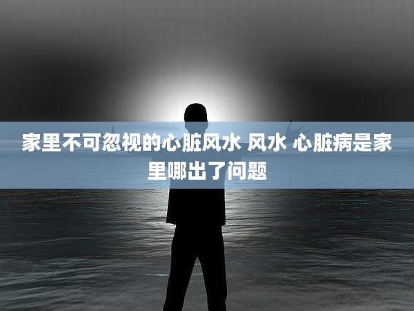 家里不可忽视的心脏风水 风水 心脏病是家里哪出了问题