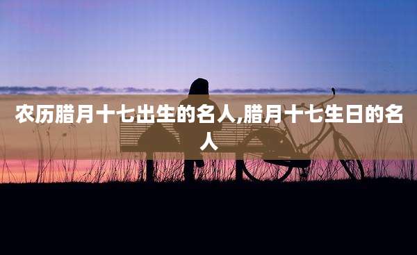 农历腊月十七出生的名人,腊月十七生日的名人