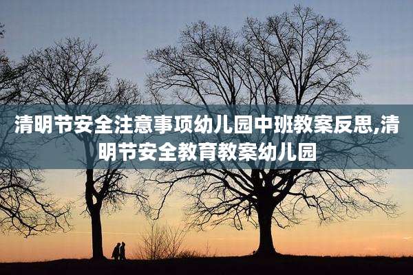 清明节安全注意事项幼儿园中班教案反思,清明节安全教育教案幼儿园