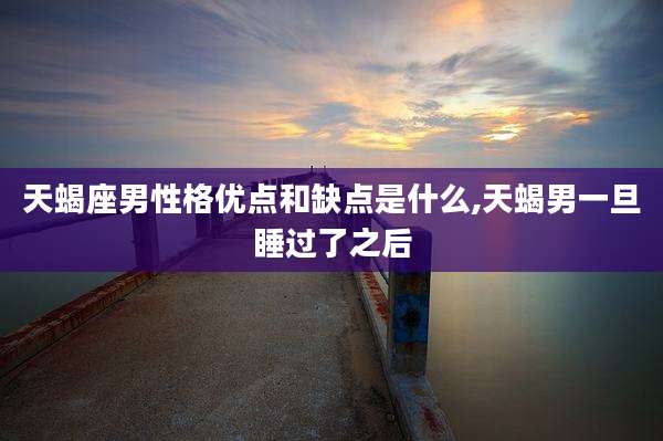 天蝎座男性格优点和缺点是什么,天蝎男一旦睡过了之后