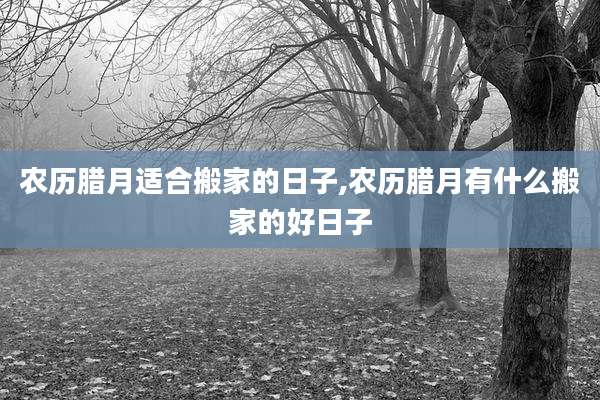 农历腊月适合搬家的日子,农历腊月有什么搬家的好日子