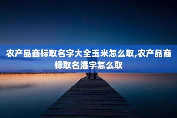 农产品商标取名字大全玉米怎么取,农产品商标取名潘字怎么取