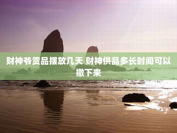 财神爷贡品摆放几天 财神供品多长时间可以撤下来
