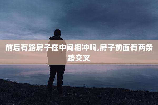 前后有路房子在中间相冲吗,房子前面有两条路交叉