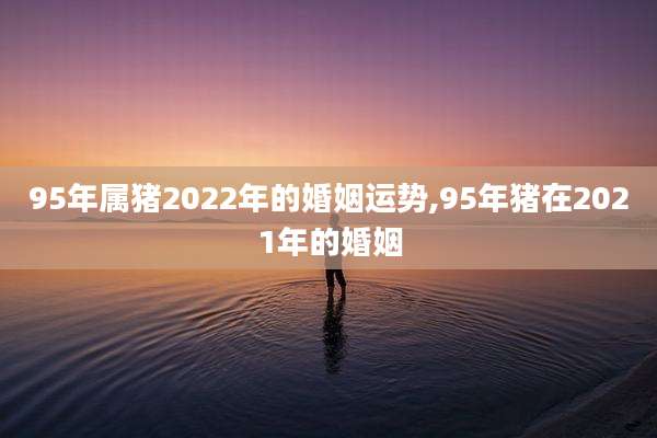 95年属猪2022年的婚姻运势,95年猪在2021年的婚姻