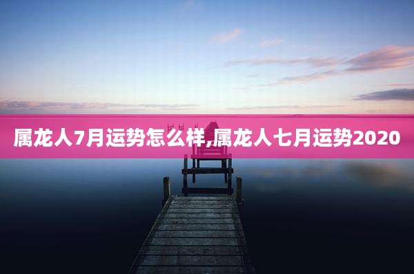 属龙人7月运势怎么样,属龙人七月运势2020