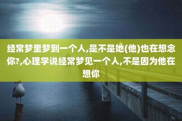 经常梦里梦到一个人,是不是她(他)也在想念你?,心理学说经常梦见一个人,不是因为他在想你