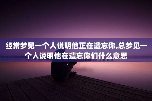 经常梦见一个人说明他正在遗忘你,总梦见一个人说明他在遗忘你们什么意思