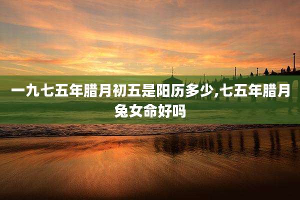 一九七五年腊月初五是阳历多少,七五年腊月兔女命好吗