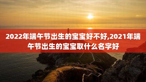 2022年端午节出生的宝宝好不好,2021年端午节出生的宝宝取什么名字好