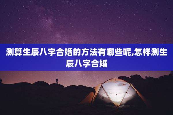 测算生辰八字合婚的方法有哪些呢,怎样测生辰八字合婚