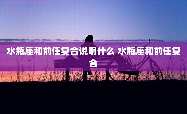 水瓶座和前任复合说明什么 水瓶座和前任复合
