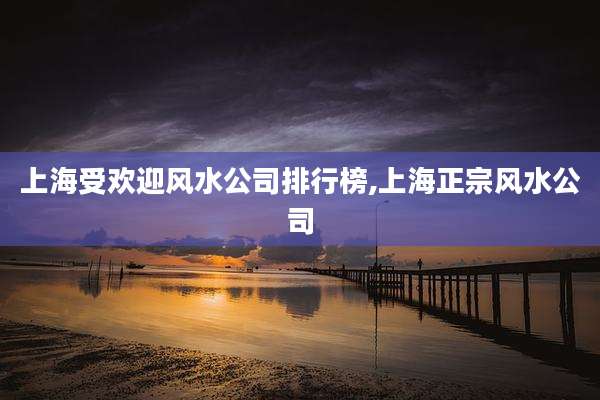 上海受欢迎风水公司排行榜,上海正宗风水公司