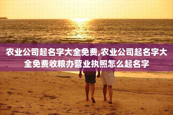 农业公司起名字大全免费,农业公司起名字大全免费收粮办营业执照怎么起名字