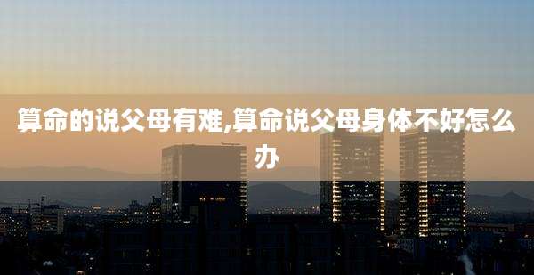 算命的说父母有难,算命说父母身体不好怎么办