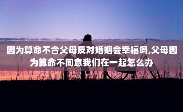 因为算命不合父母反对婚姻会幸福吗,父母因为算命不同意我们在一起怎么办