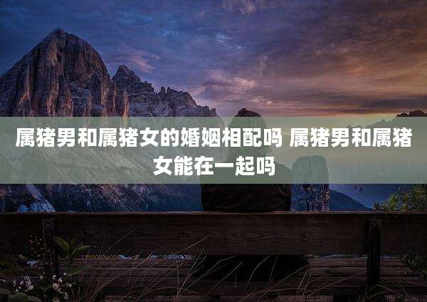 属猪男和属猪女的婚姻相配吗 属猪男和属猪女能在一起吗