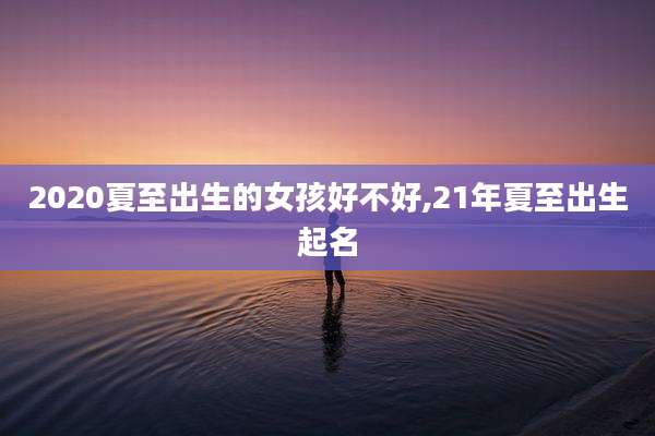 2020夏至出生的女孩好不好,21年夏至出生起名