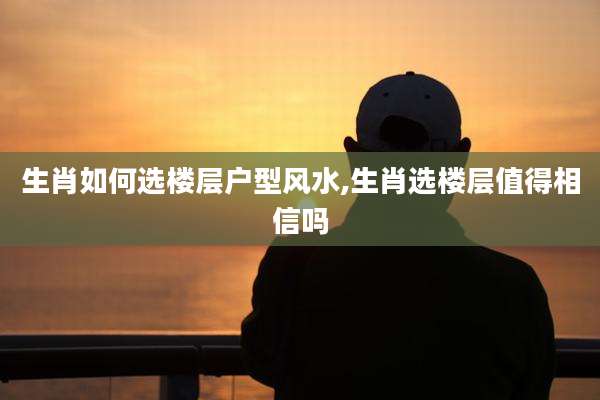 生肖如何选楼层户型风水,生肖选楼层值得相信吗