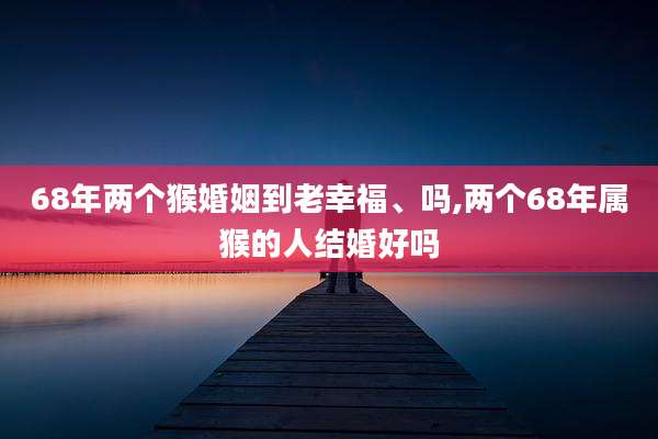 68年两个猴婚姻到老幸福、吗,两个68年属猴的人结婚好吗