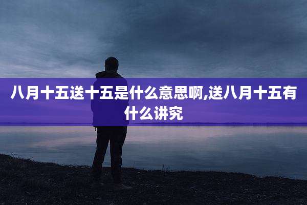 八月十五送十五是什么意思啊,送八月十五有什么讲究