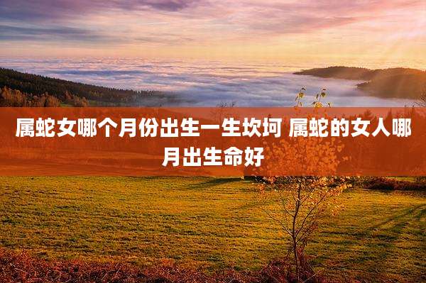 属蛇女哪个月份出生一生坎坷 属蛇的女人哪月出生命好