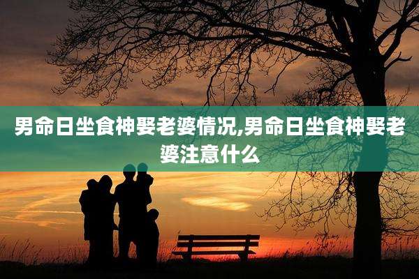 男命日坐食神娶老婆情况,男命日坐食神娶老婆注意什么