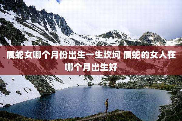 属蛇女哪个月份出生一生坎坷 属蛇的女人在哪个月出生好