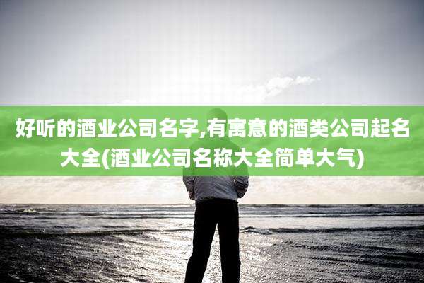 好听的酒业公司名字,有寓意的酒类公司起名大全(酒业公司名称大全简单大气)