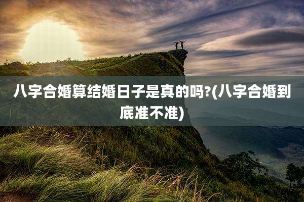 八字合婚算结婚日子是真的吗?(八字合婚到底准不准)