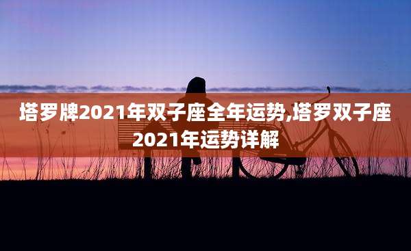 塔罗牌2021年双子座全年运势,塔罗双子座2021年运势详解