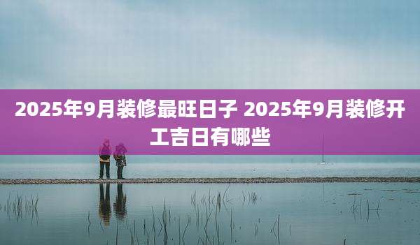 2025年9月装修最旺日子 2025年9月装修开工吉日有哪些