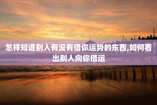 怎样知道别人有没有借你运势的东西,如何看出别人向你借运