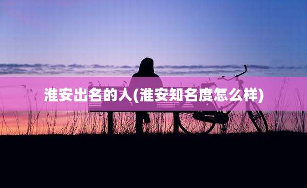 淮安出名的人(淮安知名度怎么样)