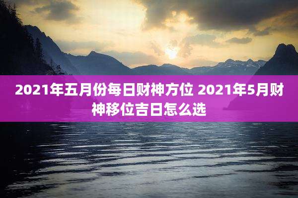 2021年五月份每日财神方位 2021年5月财神移位吉日怎么选