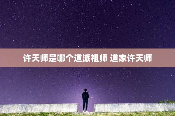 许天师是哪个道派祖师 道家许天师